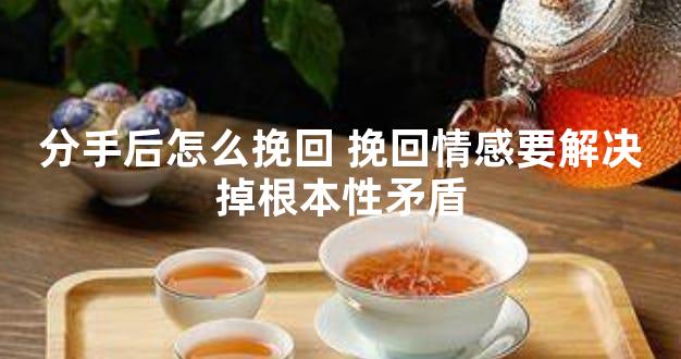 分手后怎么挽回 挽回情感要解决掉根本性矛盾